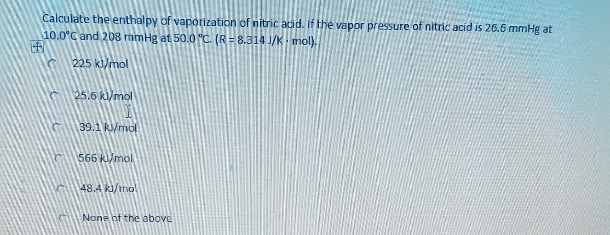 Calculate the enthalpy of vaporization of nitric acid. If the vapor pressure of nitric acid is 26.6 mmHg at
10.0°C and 208 mmHg at 50.0 °C. (R = 8.314 J/K - mol).
225 kJ/mol
25.6 kl/mol
39.1 kJ/mol
566 kJ/mol
48.4 kl/mol
None of the above
