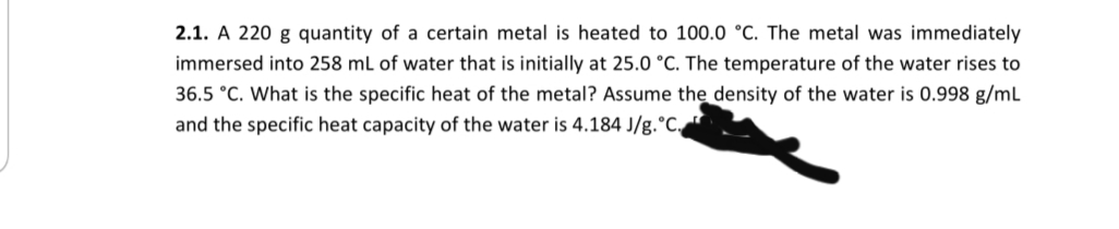 2.1. A 220 g quantity of a certain metal is heated to 100.0 °C. The metal was immediately
immersed into 258 mL of water that is initially at 25.0 °C. The temperature of the water rises to
36.5 °C. What is the specific heat of the metal? Assume the density of the water is 0.998 g/mL
and the specific heat capacity of the water is 4.184 J/g.°C.
