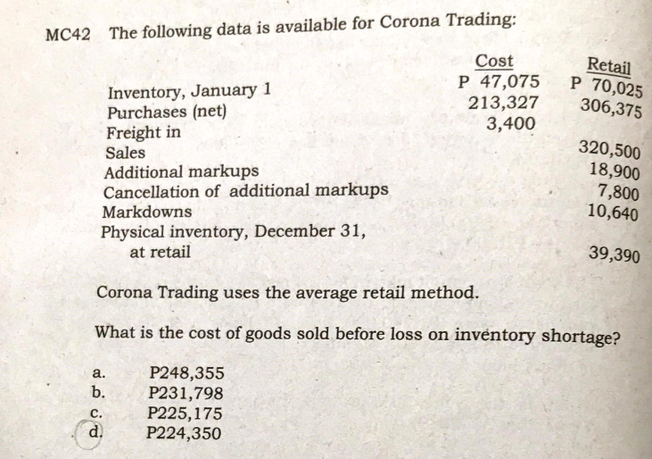 MC42 The following data is available for Corona Trading:
Cost
P 47,075
213,327
3,400
Retail
P 70,025
306,375
Inventory, January 1
Purchases (net)
Freight in
Sales
Additional markups
Cancellation of additional markups
320,500
18,900
7,800
10,640
Markdowns
Physical inventory, December 31,
at retail
39,390
Corona Trading uses the average retail method.
What is the cost of goods sold before loss on inventory shortage?
P248,355
P231,798
P225,175
P224,350
a.
b.
с.
d.
