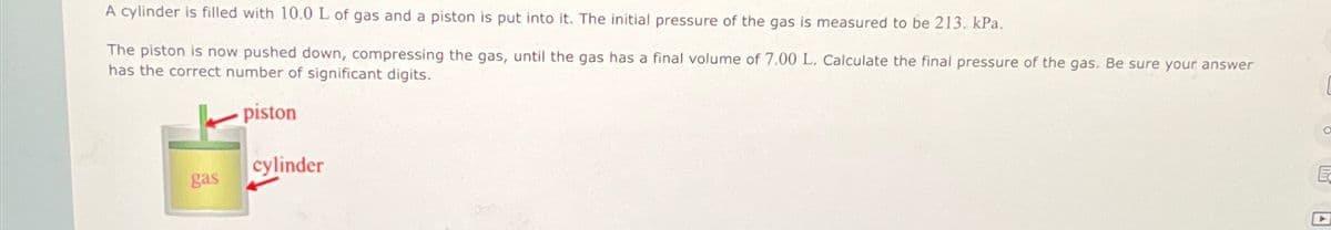 A cylinder is filled with 10.0 L of gas and a piston is put into it. The initial pressure of the gas is measured to be 213. kPa.
The piston is now pushed down, compressing the gas, until the gas has a final volume of 7.00 L. Calculate the final pressure of the gas. Be sure your answer
has the correct number of significant digits.
gas
piston
cylinder