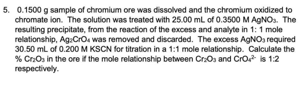 5. 0.1500 g sample of chromium ore was dissolved and the chromium oxidized to
chromate ion. The solution was treated with 25.00 mL of 0.3500 M AGNO3. The
resulting precipitate, from the reaction of the excess and analyte in 1: 1 mole
relationship, Ag2CrO4 was removed and discarded. The excess AGNO3 required
30.50 mL of 0.200 M KSCN for titration in a 1:1 mole relationship. Calculate the
% Cr2O3 in the ore if the mole relationship between Cr2O3 and CrO42- is 1:2
respectively.
