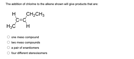 The addition of chlorine to the alkene shown will give products that are:
CH₂CH3
H
C=C
H3C H
one meso compound
two meso compounds
a pair of enantiomers
four different stereoisomers