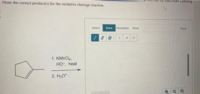Draw the correct product(s) for the oxidative cleavage reaction.
0
1. KMnO4,
HO, heat
2. H₂O*
Select Draw Templates More
//////
C H 0
Hivinou by viacman Learning
Erase
2 Q