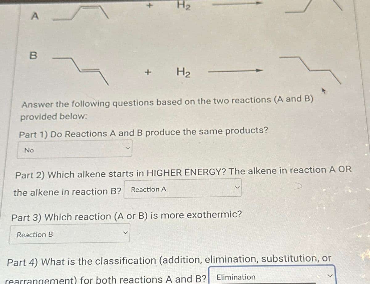 A
B
No
Answer the following questions based on the two reactions (A and B)
provided below:
Part 1) Do Reactions A and B produce the same products?
H₂
H₂
Part 2) Which alkene starts in HIGHER ENERGY? The alkene in reaction A OR
the alkene in reaction B?
Reaction A
Reaction B
Part 3) Which reaction (A or B) is more exothermic?
Part 4) What is the classification (addition, elimination, substitution, or
rearrangement) for both reactions A and B?
Elimination