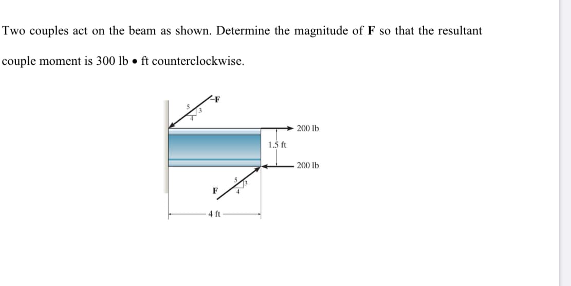 Two couples act on the beam as shown. Determine the magnitude of F so that the resultant
couple moment is 300 lb • ft counterclockwise.
<F
200 lb
1.5 ft
200 lb
4 ft
