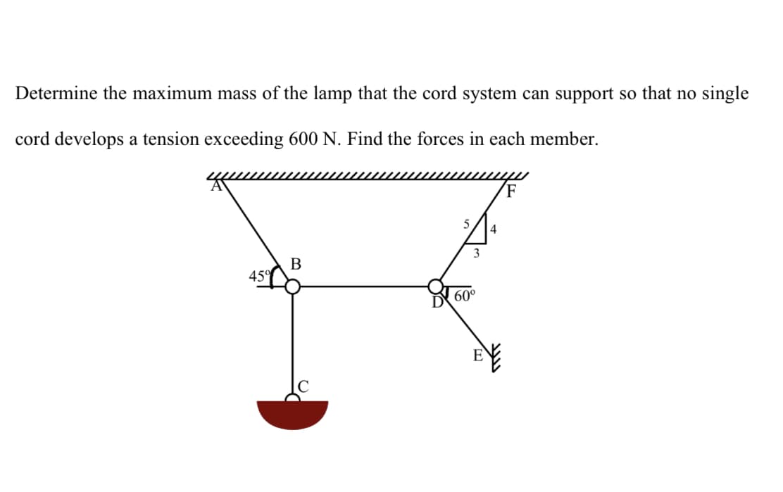 Determine the maximum mass of the lamp that the cord system can support so that no single
cord develops a tension exceeding 600 N. Find the forces in each member.
B
45°
60°
