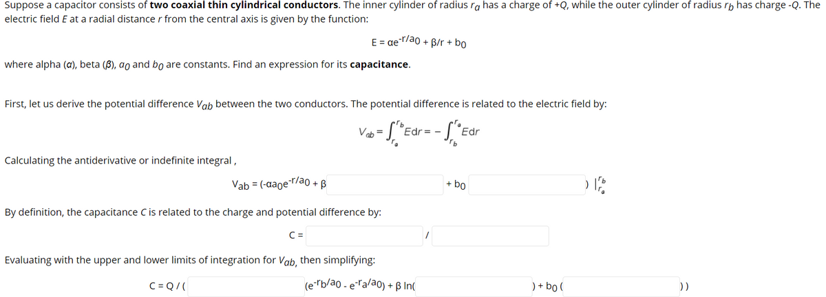 Suppose a capacitor consists of two coaxial thin cylindrical conductors. The inner cylinder of radius ra has a charge of +Q, while the outer cylinder of radius rb has charge -Q. The
electric field E at a radial distance r from the central axis is given by the function:
E = ae¯7ao + B/r + bo
where alpha (a), beta (8), ao and bo are constants. Find an expression for its capacitance.
First, let us derive the potential difference ab between the two conductors. The potential difference is related to the electric field by:
Vob =
Edr = -
Edr
Calculating the antiderivative or indefinite integral,
Vab = (-aaoe-r/ao + B
+ bo
By definition, the capacitance C is related to the charge and potential difference by:
C =
Evaluating with the upper and lower limits of integration for Vab, then simplifying:
C = Q/(
(e-rb/ao - eralao) + ß In(
) + bo (
))
