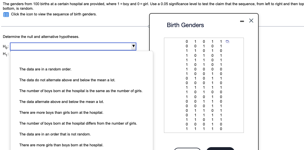 The genders from 100 births at a certain hospital are provided, where 1 = boy and 0= girl. Use a 0.05 significance level to test the claim that the sequence, from left to right and then top
bottom, is random.
Click the icon to view the sequence of birth genders.
Determine the null and alternative hypotheses.
Ho:
H₁:
The data are in a random order.
The data do not alternate above and below the mean a lot.
The number of boys born at the hospital is the same as the number of girls.
The data alternate above and below the mean a lot.
There are more boys than girls born at the hospital.
The number of boys born at the hospital differs from the number of girls.
The data are in an order that is not random.
There are more girls than boys born at the hospital.
Birth Genders
0 1 0 1 1
0010
0
1
1 1
1
0
1
0 1 0
1
0
1
0
1
1
1
1 0
01
1 0 1 0 1
1 0 1 0
10 à
10000
1 0 0 1 0
1 0
1
1
3
1
0 0
0 1
0 1
0
1
0
1
1
0
0
1 1 1 1 1
1 0 1 0 0
17
100 10
0 0 1 1 0
00011
8
0 1 1
0
1
0 1
1 1 1
101
1
0
1
0
1
0
0
0
1
0 01
1 1 1
D