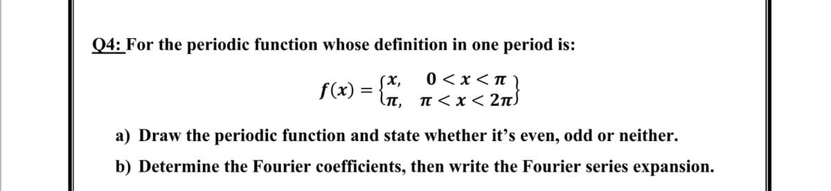 Q4: For the periodic function whose definition in one period is:
(x,
0 < x < Tt
f(x) =
π, π<x< 2π)
a) Draw the periodic function and state whether it's even, odd or neither.
b) Determine the Fourier coefficients, then write the Fourier series expansion.
