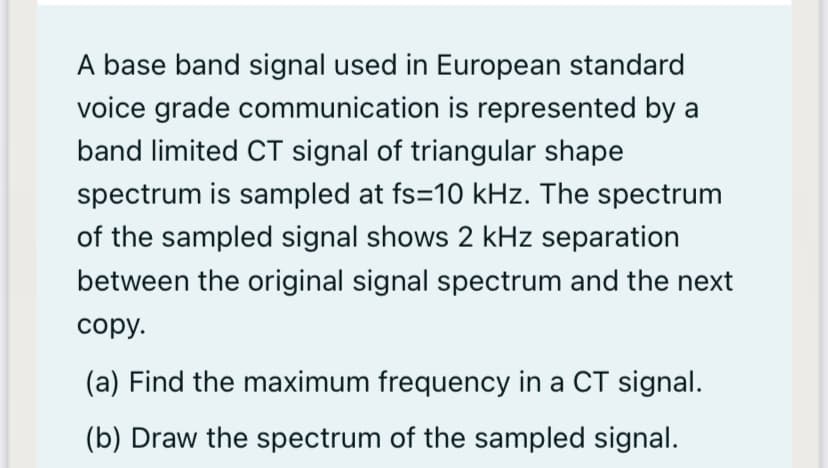 A base band signal used in European standard
voice grade communication is represented by a
band limited CT signal of triangular shape
spectrum is sampled at fs=10 kHz. The spectrum
of the sampled signal shows 2 kHz separation
between the original signal spectrum and the next
сору.
(a) Find the maximum frequency in a CT signal.
(b) Draw the spectrum of the sampled signal.
