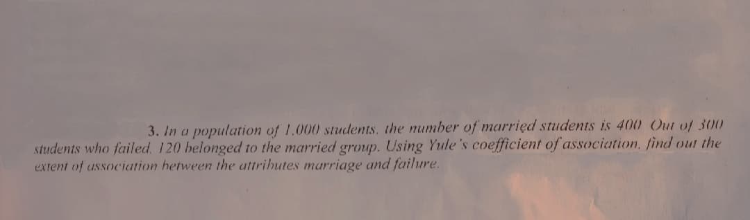 3. In a population of 1.000 students, the number of marrięd students is 400 Out of 300
students who failed. 120 belonged to the married group. Using Yule 's coefficient of association, find out the
extent of association hetween the attrihutes marriage and failure.

