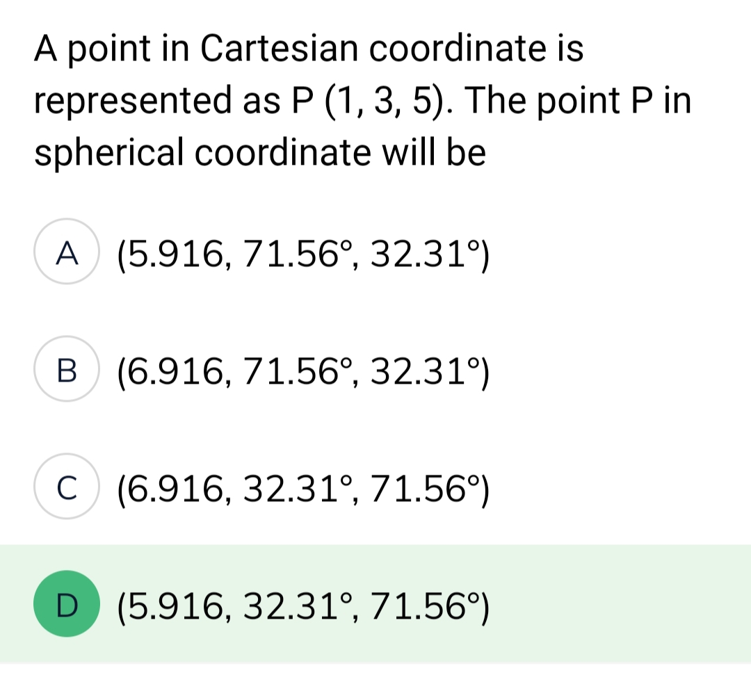 A point in Cartesian coordinate is
represented as P (1, 3, 5). The point P in
spherical coordinate will be
A (5.916, 71.56°, 32.31°)
B (6.916, 71.56°, 32.31°)
C (6.916, 32.31°, 71.56°)
D (5.916, 32.31°, 71.56°)