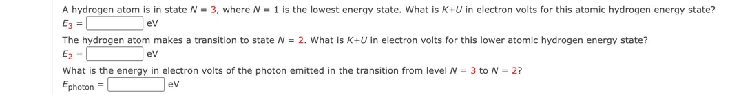 A hydrogen atom is in state N= 3, where N = 1 is the lowest energy state. What is K+U in electron volts for this atomic hydrogen energy state?
E3 =
eV
The hydrogen atom makes a transition to state N = 2. What is K+U in electron volts for this lower atomic hydrogen energy state?
E₂ =
eV
What is the energy in electron volts of the photon emitted in the transition from level N = 3 to N = 2?
Ephoton =
eV