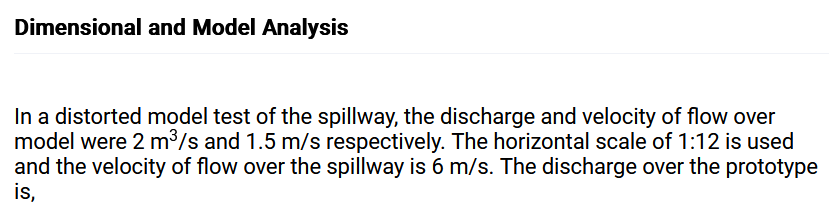 Dimensional and Model Analysis
In a distorted model test of the spillway, the discharge and velocity of flow over
model were 2 m³/s and 1.5 m/s respectively. The horizontal scale of 1:12 is used
and the velocity of flow over the spillway is 6 m/s. The discharge over the prototype
is,