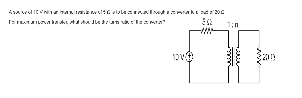 A source of 10 V with an internal resistance of 5 Q is to be connected through a converter to a load of 20 Q.
For maximum power transfer, what should be the turns ratio of the converter?
50
10 V
1:0
меее
: 2002