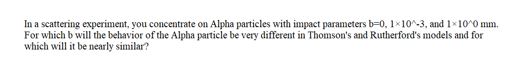 In a scattering experiment, you concentrate on Alpha particles with impact parameters b=0, 1×10^-3, and 1×10^0 mm.
For which b will the behavior of the Alpha particle be very different in Thomson's and Rutherford's models and for
which will it be nearly similar?