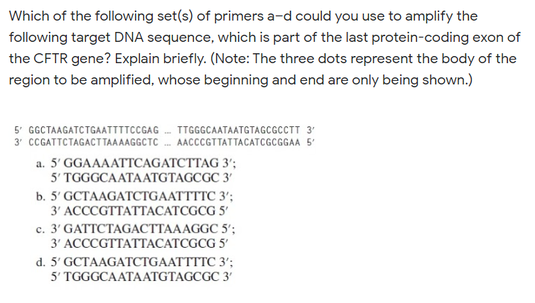 Which of the following set(s) of primers a-d could you use to amplify the
following target DNA sequence, which is part of the last protein-coding exon of
the CFTR gene? Explain briefly. (Note: The three dots represent the body of the
region to be amplified, whose beginning and end are only being shown.)
5' GGCTAAGATCTGAATTTTCCGAG . TTGGGCAATAATGTAGCGCCTT 3'
3' CCGATTCTAGACTTAAAAGGCTC . AACCCGTTATTACATCGCGGAA 5'
a. 5' GGAAAATTCAGATCTTAG 3';
5' TGGGCAATAATGTAGCGC 3'
b. 5' GCTAAGATCTGAATTTTC 3';
3' ACCCGTTATTACATCGCG 5'
c. 3' GATTCTAGACTTAAAGGC 5';
3' АССCGTTATTАСАТСGCG 5
d. 5' GCTAAGATCTGAATTTTC 3';
5' TGGGCAATAATGTAGCGC 3'
