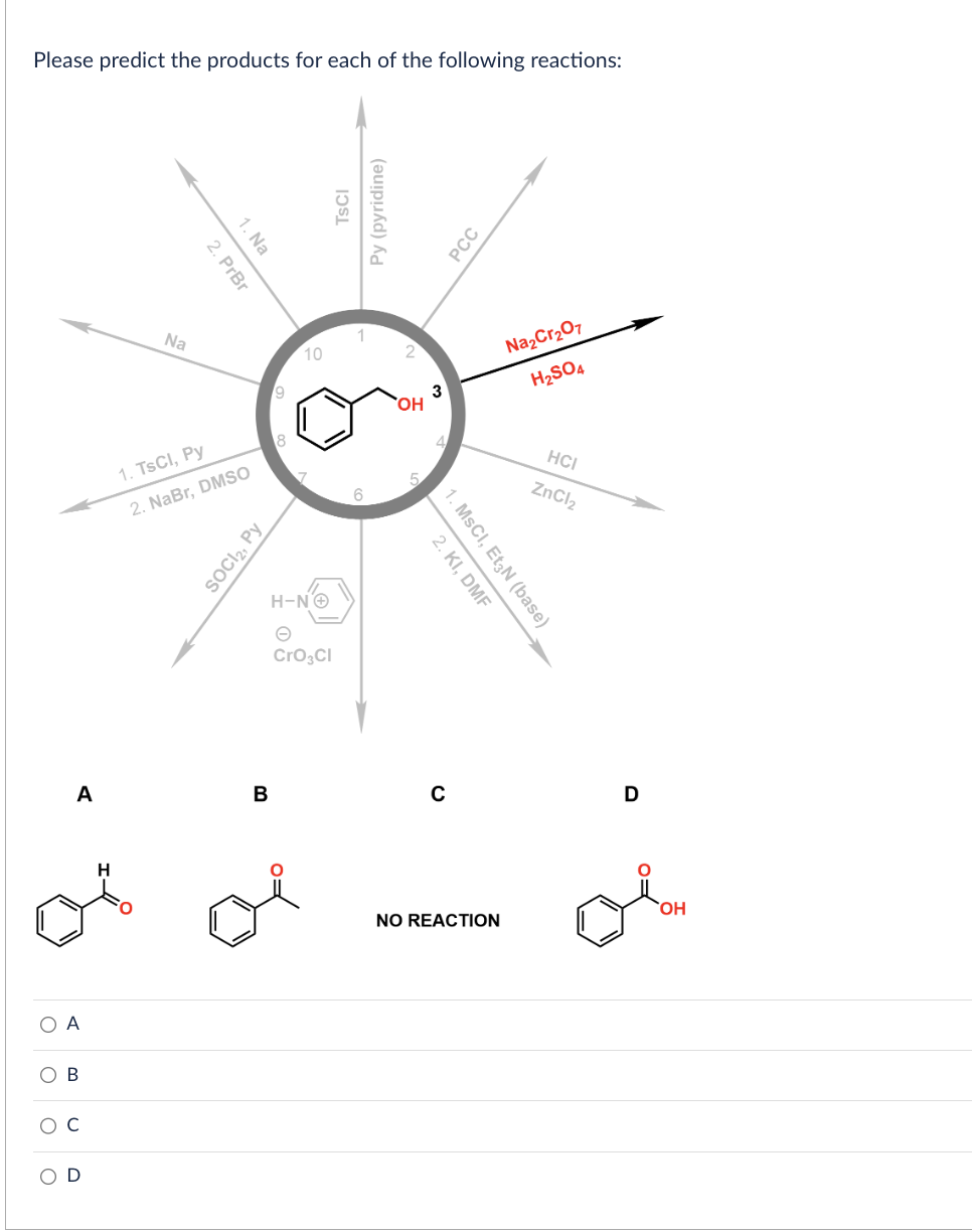 Please predict the products for each of the following reactions:
O
O
A
A
D
Na
2. PrBr
1. Na
1. TsCl, Py
2. NaBr, DMSO
SOCI₂, Py
B
9
10
7
H-NⒸ
CrO3CI
TSCI
Py (pyridine)
1
6
2
OH
3
2. KI, DMF
1. MSCI, Et3N (base)
PCC
NO REACTION
Na₂Cr₂O7
H₂SO4
HCI
ZnCl₂
D
OH