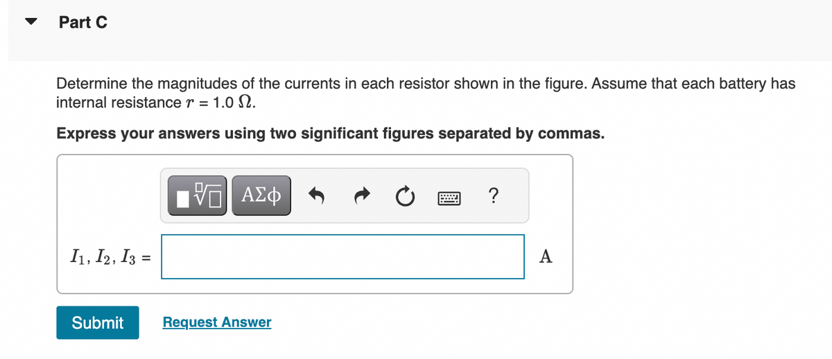 ▼
Part C
Determine the magnitudes of the currents in each resistor shown in the figure. Assume that each battery has
internal resistance r = 1.0.
Express your answers using two significant figures separated by commas.
I1, I2, I3 =
Submit
ΑΣΦ
Request Answer
?
A