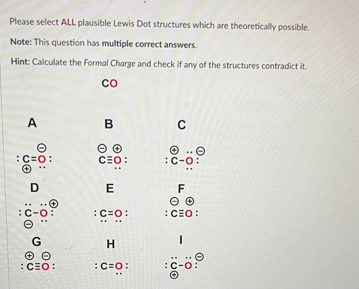 Please select ALL plausible Lewis Dot structures which are theoretically possible.
Note: This question has multiple correct answers.
Hint: Calculate the Formal Charge and check if any of the structures contradict it.
CO
A
D
: C
G
: CEO:
B
CEO:
E
: C=O:
H
:C=O:
C
:C-O:
F
ΘΘ
: CEO:
:00
..
I
: C-