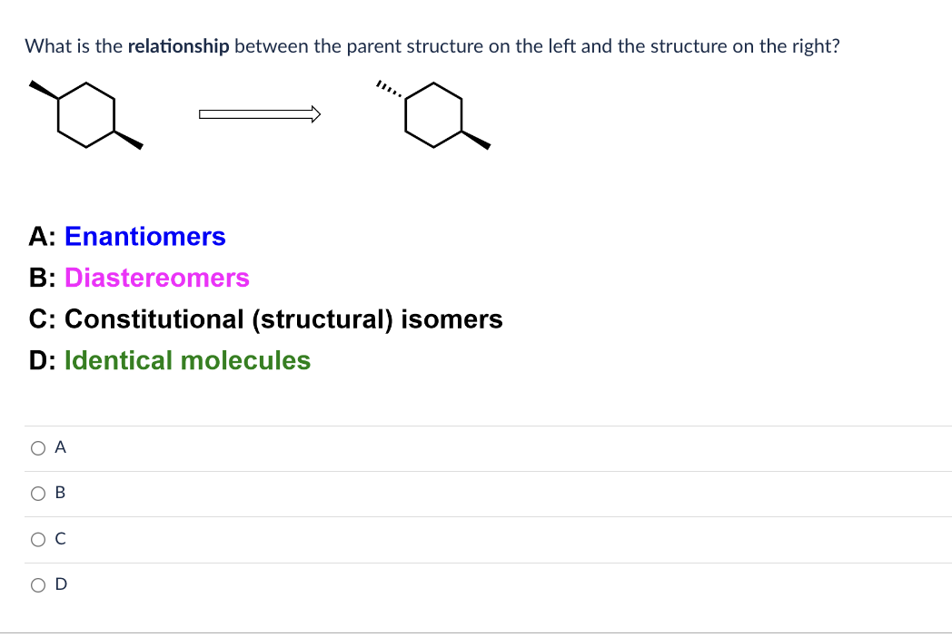 What is the relationship between the parent structure on the left and the structure on the right?
A: Enantiomers
B: Diastereomers
C: Constitutional (structural) isomers
D: Identical molecules
A
B
с