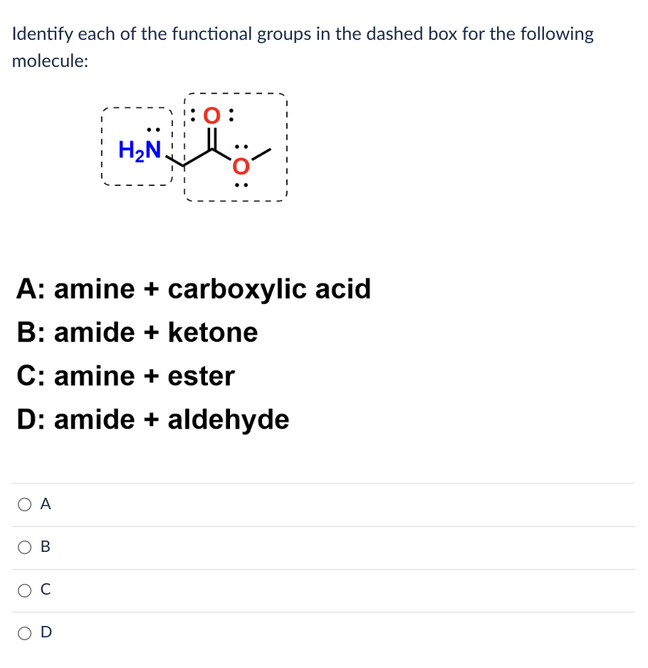 Identify each of the functional groups in the dashed box for the following
molecule:
A: amine + carboxylic acid
B: amide + ketone
ΟΑ
C: amine + ester
D: amide + aldehyde
OB
H₂N
ос
:
OD