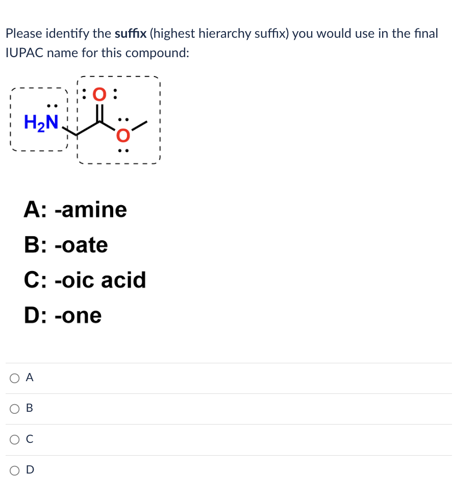 Please identify the suffix (highest hierarchy suffix) you would use in the final
IUPAC name for this compound:
H₂N.
A: -amine
B: -oate
C: -oic acid
D: -one
O A
O
OB