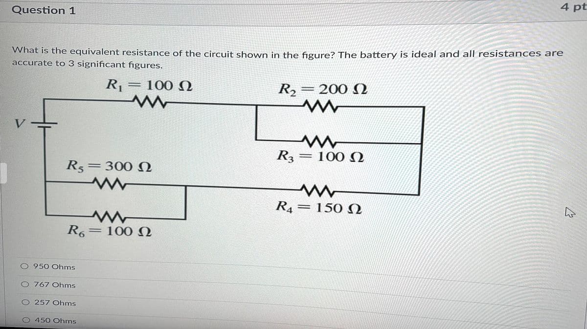 Question 1
What is the equivalent resistance of the circuit shown in the figure? The battery is ideal and all resistances are
accurate to 3 significant figures.
R₁
V
R5
O 950 Ohms
O767 Ohms
R6 100
257 Ohms
O 450 Ohms
=
300 Ω
www
100 Ω
ww
=
R₂
R3
200 Ω
www
www
www
100 Ω
4 pt
www
R4 = 150 Ω
s
4