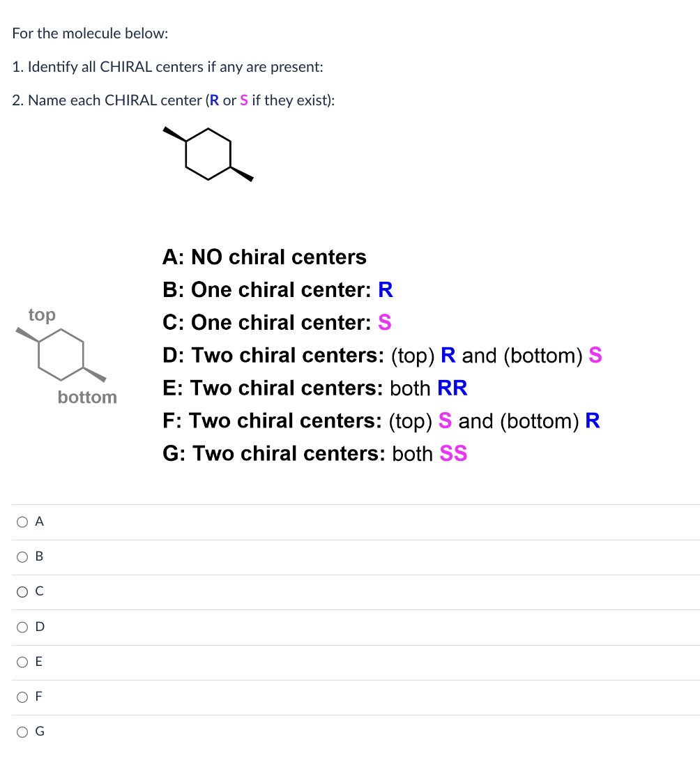 For the molecule below:
1. Identify all CHIRAL centers if any are present:
2. Name each CHIRAL center (R or S if they exist):
top
A
O E
F
bottom
A: NO chiral centers
B: One chiral center: R
C: One chiral center: S
D: Two chiral centers: (top) R and (bottom) S
E: Two chiral centers: both RR
F: Two chiral centers: (top) S and (bottom) R
G: Two chiral centers: both SS