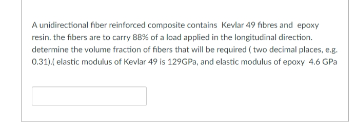 A unidirectional fiber reinforced composite contains Kevlar 49 fibres and epoxy
resin. the fibers are to carry 88% of a load applied in the longitudinal direction.
determine the volume fraction of fibers that will be required ( two decimal places, e.g.
0.31).( elastic modulus of Kevlar 49 is 129GPA, and elastic modulus of epoxy 4.6 GPa
