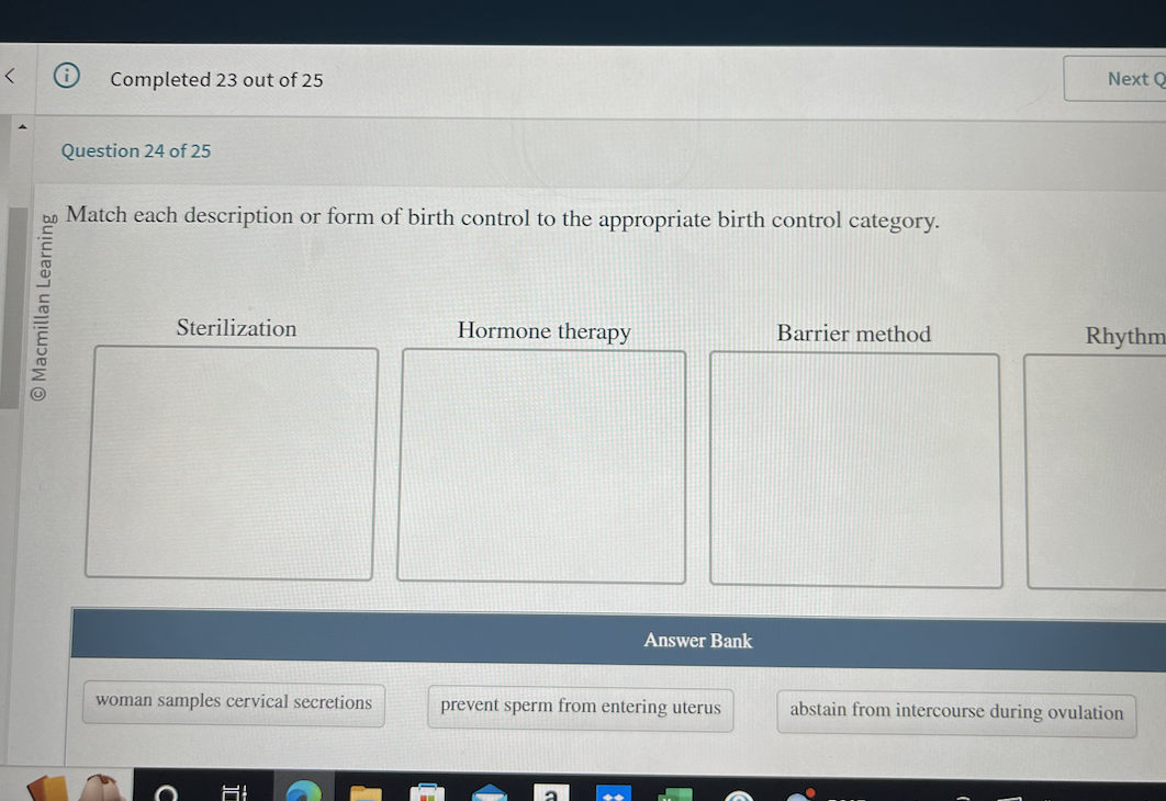 <
Macmillan Learning
Completed 23 out of 25
Question 24 of 25
Match each description or form of birth control to the appropriate birth control category.
Sterilization
woman samples cervical secretions
O 61
Hormone therapy
Answer Bank
prevent sperm from entering uterus
Barrier method
Next Q
Rhythm
abstain from intercourse during ovulation