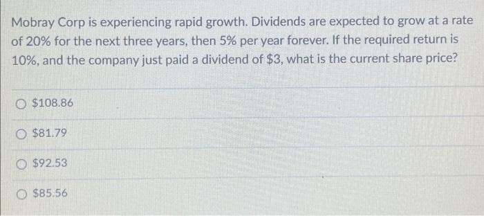 Mobray Corp is experiencing rapid growth. Dividends are expected to grow at a rate
of 20% for the next three years, then 5% per year forever. If the required return is
10%, and the company just paid a dividend of $3, what is the current share price?
O $108.86
O $81.79
$92.53
$85.56