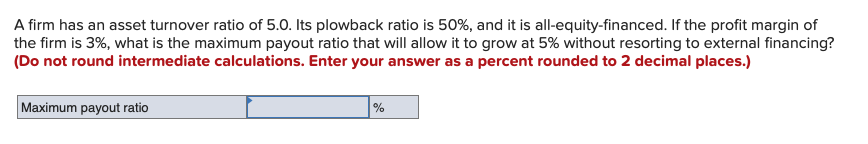 A firm has an asset turnover ratio of 5.0. Its plowback ratio is 50%, and it is all-equity-financed. If the profit margin of
the firm is 3%, what is the maximum payout ratio that will allow it to grow at 5% without resorting to external financing?
(Do not round intermediate calculations. Enter your answer as a percent rounded to 2 decimal places.)
Maximum payout ratio
%