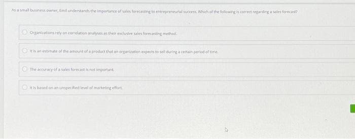 As a small business owner, Emil understands the importance of sales forecasting to entrepreneurial success. Which of the following is correct regarding a sales forecast?
Organizations rely on correlation analyses as their exclusive sales forecasting method.
it is an estimate of the amount of a product that an organization expects to sell during a certain period of time.
The accuracy of a sales forecast is not important.
It is based on an unspecified level of marketing effort