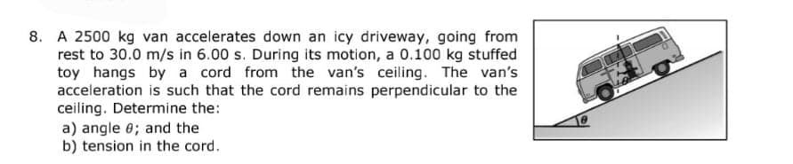 8. A 2500 kg van accelerates down an icy driveway, going from
rest to 30.0 m/s in 6.00 s. During its motion, a 0.100 kg stuffed
toy hangs by a cord from the van's ceiling. The van's
acceleration is such that the cord remains perpendicular to the
ceiling. Determine the:
a) angle 0; and the
b) tension in the cord.
