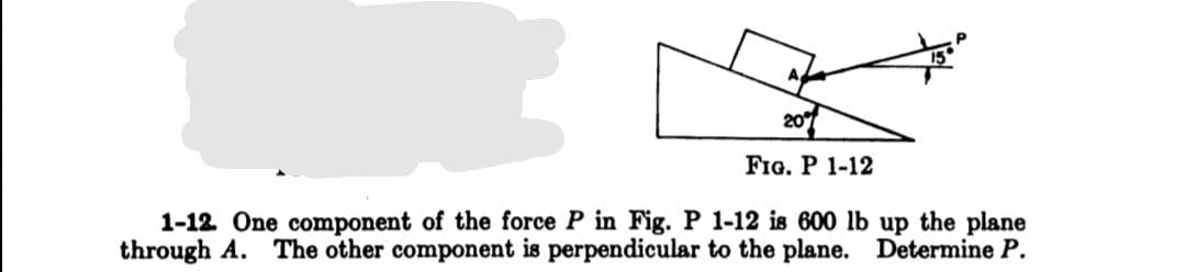 A
20
FIG. P 1-12
1-12. One component of the force P in Fig. P 1-12 is 600 lb up the plane
through A. The other component is perpendicular to the plane.
Determine P.
