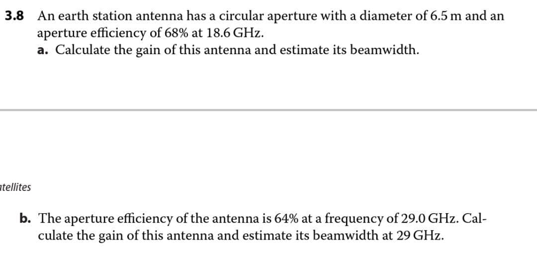 An earth station antenna has a circular aperture with a diameter of 6.5 m and an
aperture efficiency of 68% at 18.6 GHz.
a. Calculate the gain of this antenna and estimate its beamwidth.
3.8
atellites
b. The aperture efficiency of the antenna is 64% at a frequency of 29.0 GHz. Cal-
culate the gain of this antenna and estimate its beamwidth at 29 GHz.
