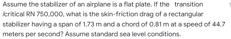 Assume the stabilizer of an airplane is a flat plate. If the transition
Icritical RN 750,000, what is the skin-friction drag of a rectangular
stabilizer having a span of 1.73 m and a chord of 0.81 m at a speed of 44.7
meters per second? Assume standard sea level conditions.
