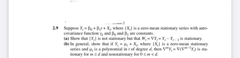 2.9 Suppose Y, Bo + B₁t+ X, where (X,) is a zero-mean stationary series with auto-
covariance function Y and ẞo and ẞ₁ are constants.
(a) Show that (Y) is not stationary but that W, VY, Y,-Y-1 is stationary.
(b) In general, show that if Y, μ, + X,, where (X,) is a zero-mean stationary
series and u, is a polynomial in 7 of degree d, then V"Y, V(V"-Y) is sta-
tionary for m ≥d and nonstationary for 0≤m<d.
=
