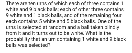 There are ten urns of which each of three contains 1
white and 9 black balls; each of other three contains
9 white and 1 black balls, and of the remaining four
each contains 5 white and 5 black balls. One of the
urns is selected at random and a ball taken blindly
from it and it turns out to be white. What is the
probability that an urn containing 1 white and 9 black
balls was selected?
