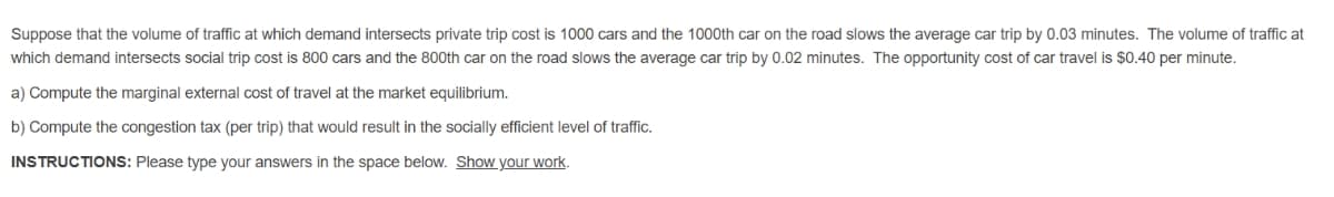 Suppose that the volume of traffic at which demand intersects private trip cost is 1000 cars and the 1000th car on the road slows the average car trip by 0.03 minutes. The volume of traffic at
which demand intersects social trip cost is 800 cars and the 800th car on the road slows the average car trip by 0.02 minutes. The opportunity cost of car travel is $0.40 per minute.
a) Compute the marginal external cost of travel at the market equilibrium.
b) Compute the congestion tax (per trip) that would result in the socially efficient level of traffic.
INSTRUCTIONS: Please type your answers in the space below. Show your work.
