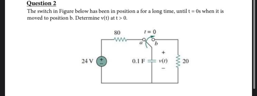 Question 2
The switch in Figure below has been in position a for a long time, until t = 0s when it is
moved to position b. Determine v(t) at t > 0.
24 V
80
1 = 0
0.1 F
+
v(1)
ww
20