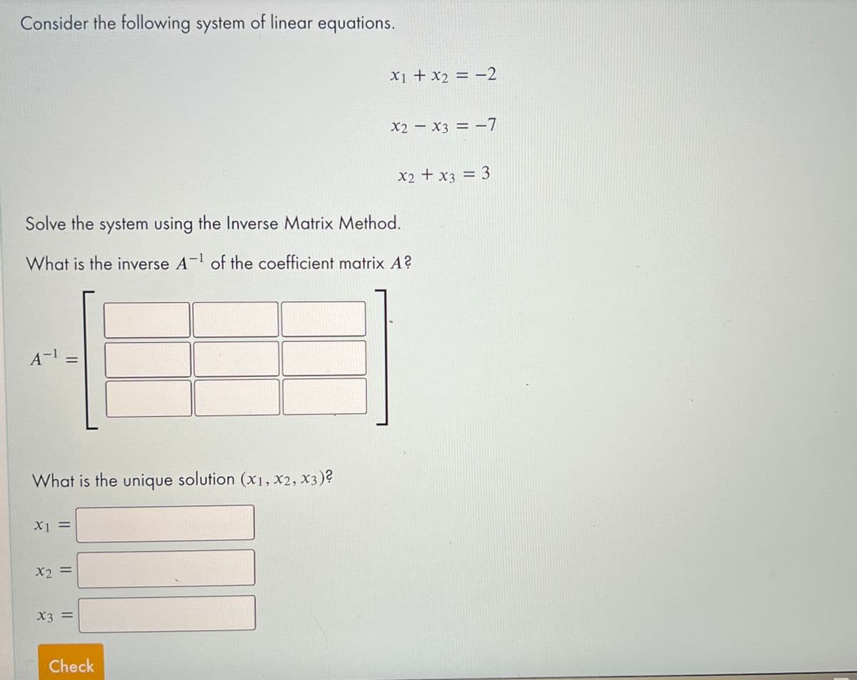 Consider the following system of linear equations.
X1 + x2 = –2
X2 – X3 = -7
%3D
X2 + x3 = 3
Solve the system using the Inverse Matrix Method.
What is the inverse A-l of the coefficient matrix A?
A-1
What is the unique solution (x1, X2, X3)?
X1 =
X2 =
X3 =
Check
