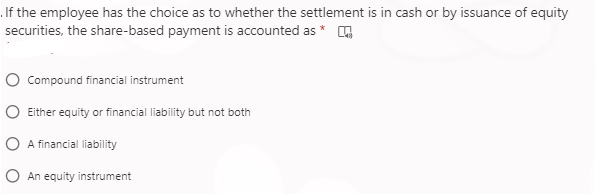 If the employee has the choice as to whether the settlement is in cash or by issuance of equity
securities, the share-based payment is accounted as *
Compound financial instrument
Either equity or financial liability but not both
A financial liability
An equity instrument
