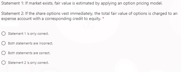 Statement 1: If market exists, fair value is estimated by applying an option pricing model.
Statement 2: If the share options vest immediately, the total fair value of options is charged to an
expense account with a corresponding credit to equity. *
Statement 1 is only correct.
Both statements are incorrect.
Both statements are correct.
Statement 2 is only correct.

