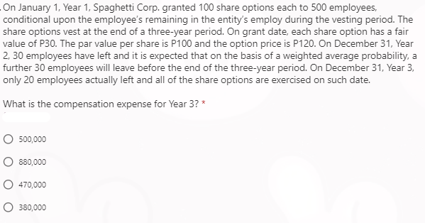 On January 1, Year 1, Spaghetti Corp. granted 100 share options each to 500 employees,
conditional upon the employee's remaining in the entity's employ during the vesting period. The
share options vest at the end of a three-year period. On grant date, each share option has a fair
value of P30. The par value per share is P100 and the option price is P120. On December 31, Year
2, 30 employees have left and it is expected that on the basis of a weighted average probability, a
further 30 employees will leave before the end of the three-year period. On December 31, Year 3,
only 20 employees actually left and all of the share options are exercised on such date.
What is the compensation expense for Year 3? *
O 500,000
O 880,000
O 470,000
O 380,000
