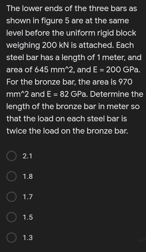 The lower ends of the three bars as
shown in figure 5 are at the same
level before the uniform rigid block
weighing 200 kN is attached. Each
steel bar has a length of 1 meter, and
area of 645 mm^2, and E = 200 GPa.
%3D
For the bronze bar, the area is 970
mm^2 and E = 82 GPa. Determine the
length of the bronze bar in meter so
that the load on each steel bar is
twice the load on the bronze bar.
2.1
1.8
1.7
1.5
1.3
