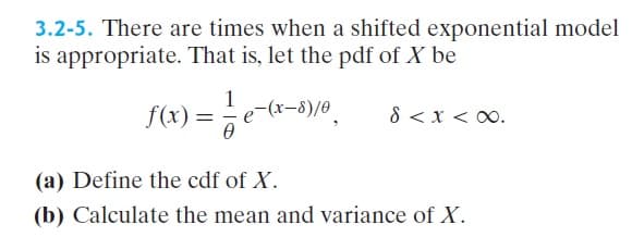 3.2-5. There are times when a shifted exponential model
is appropriate. That is, let the pdf of X be
1
-(xr-8)/0
8 < x < 00.
=
(a) Define the cdf of X.
(b) Calculate the mean and variance of X.
