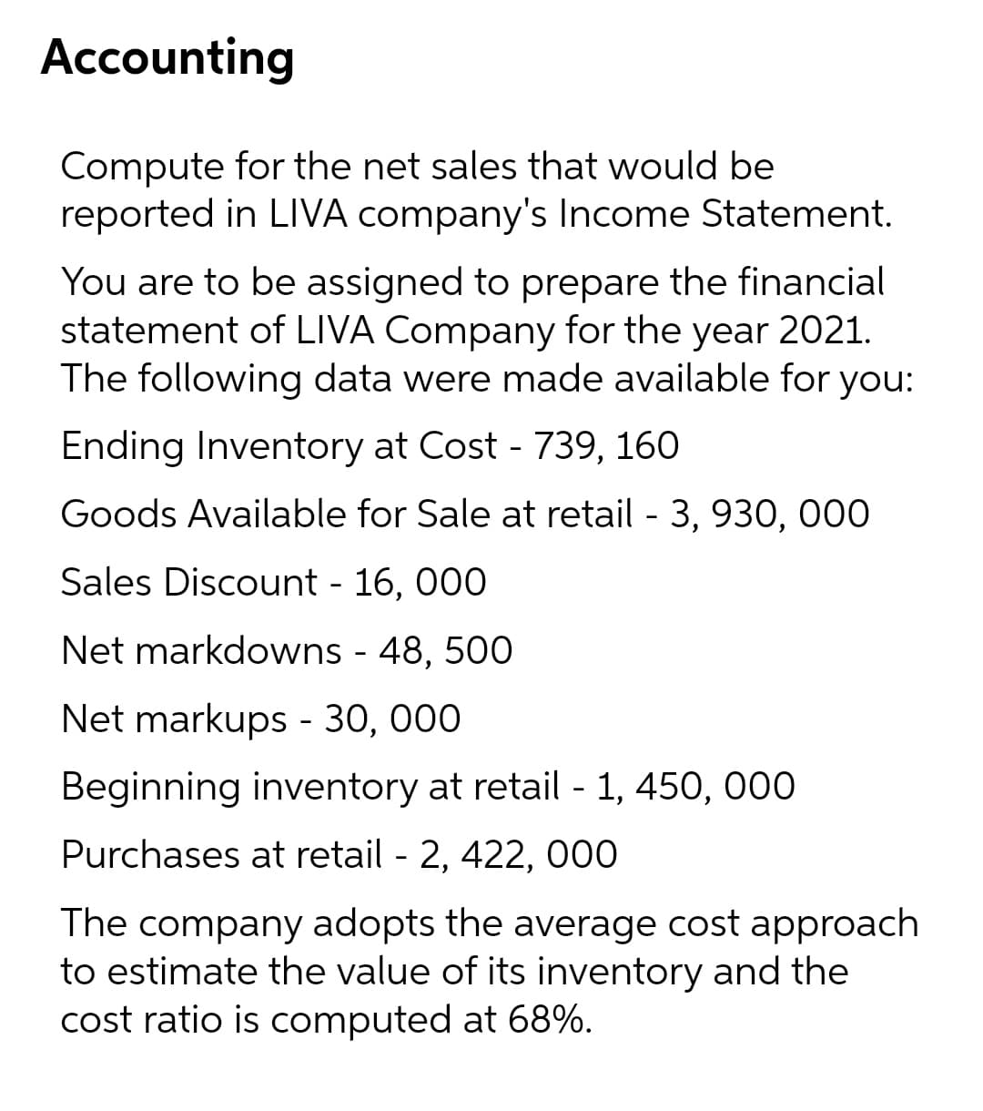 Accounting
Compute for the net sales that would be
reported in LIVA company's Income Statement.
You are to be assigned to prepare the financial
statement of LIVA Company for the year 2021.
The following data were made available for you:
Ending Inventory at Cost - 739, 160
Goods Available for Sale at retail - 3, 930, 000
Sales Discount - 16, 000
Net markdowns - 48, 500
Net markups - 30, 000
Beginning inventory at retail - 1, 450, 000
Purchases at retail - 2, 422, 000
The company adopts the average cost approach
to estimate the value of its inventory and the
cost ratio is computed at 68%.
