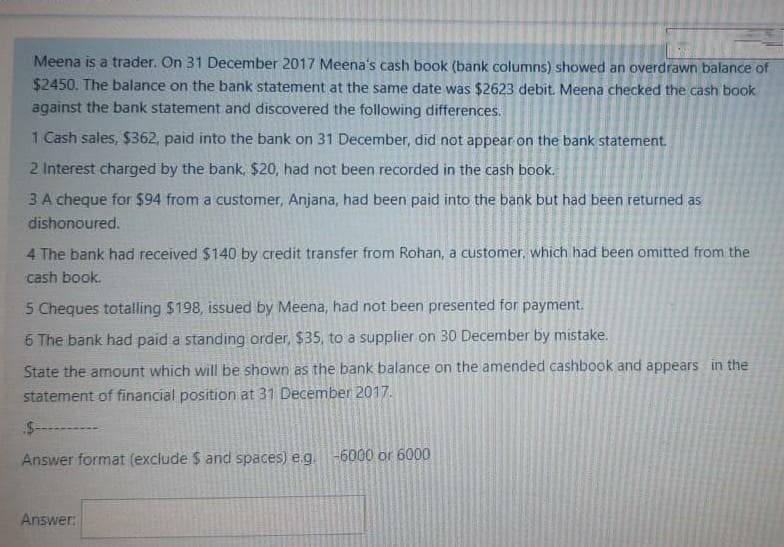 Meena is a trader. On 31 December 2017 Meena's cash book (bank columns) showed an overdrawn balance of
$2450. The balance on the bank statement at the same date was $2623 debit. Meena checked the cash book
against the bank statement and discovered the following differences.
1 Cash sales, $362, paid into the bank on 31 December, did not appear on the bank statement.
2 Interest charged by the bank, $20, had not been recorded in the cash book.
3 A cheque for $94 from a customer, Anjana, had been paid into the bank but had been returned as
dishonoured.
4 The bank had received $140 by credit transfer from Rohan, a customer, which had been omitted from the
cash book.
5 Cheques totalling $198, issued by Meena, had not been presented for payment.
6 The bank had paid a standing order, $35, to a supplier on 30 December by mistake.
State the amount which will be shown as the bank balance on the amended cashbook and appears in the
statement of financial position at 31 December 2017.
Answer format (exclude $ and spaces) e.g.-6000 or 6000
Answer:
